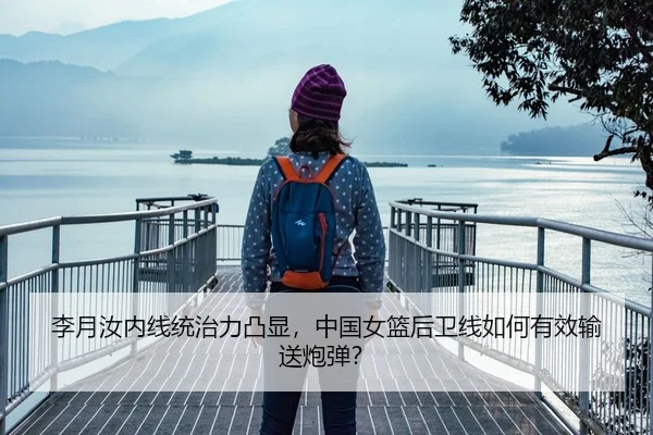 李月汝内线统治力凸显，中国女篮后卫线如何有效输送炮弹？