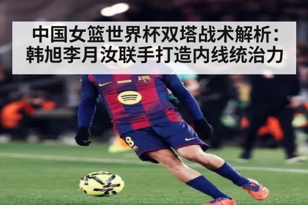 中国女篮世界杯双塔战术解析：韩旭李月汝联手打造内线统治力