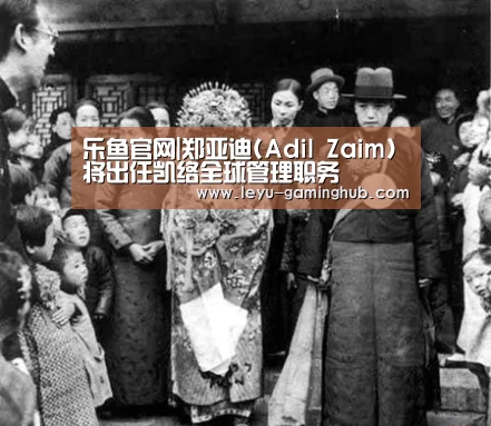 乐鱼官网|郑亚迪(Adil Zaim)将出任凯络全球管理职务